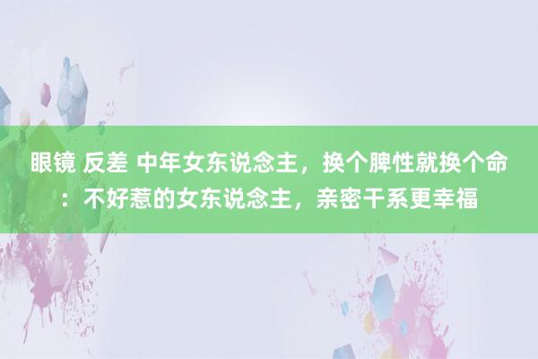 眼镜 反差 中年女东说念主，换个脾性就换个命：不好惹的女东说念主，亲密干系更幸福