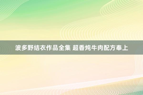 波多野结衣作品全集 超香炖牛肉配方奉上