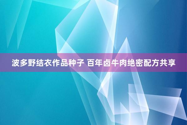 波多野结衣作品种子 百年卤牛肉绝密配方共享