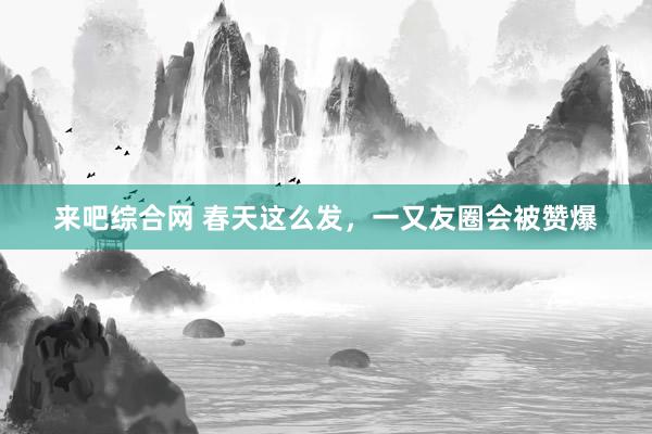 来吧综合网 春天这么发，一又友圈会被赞爆