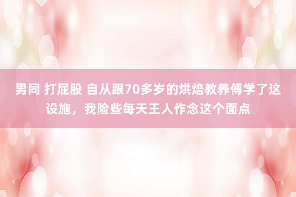 男同 打屁股 自从跟70多岁的烘焙教养傅学了这设施，我险些每天王人作念这个面点