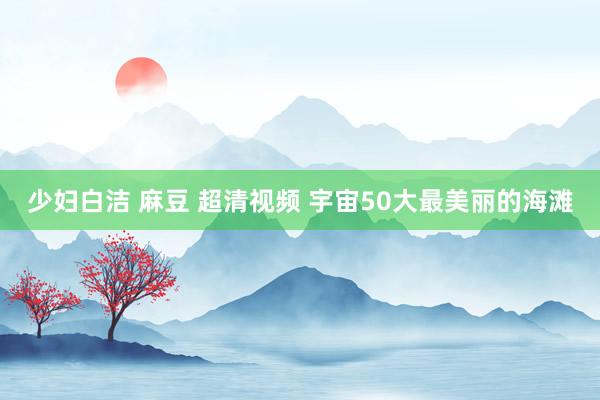 少妇白洁 麻豆 超清视频 宇宙50大最美丽的海滩