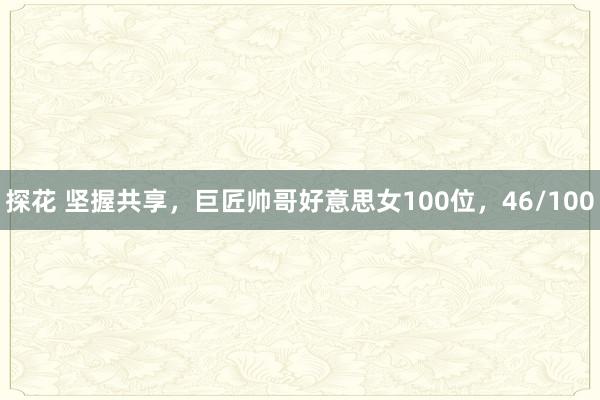 探花 坚握共享，巨匠帅哥好意思女100位，46/100
