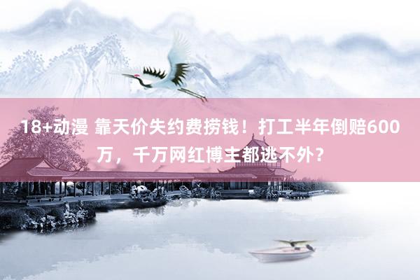 18+动漫 靠天价失约费捞钱！打工半年倒赔600万，千万网红博主都逃不外？