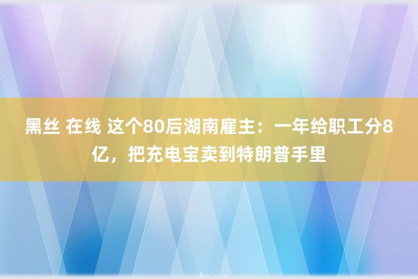 黑丝 在线 这个80后湖南雇主：一年给职工分8亿，把充电宝卖到特朗普手里