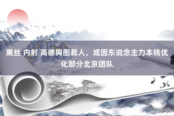 黑丝 内射 高德舆图裁人，或因东说念主力本钱优化部分北京团队
