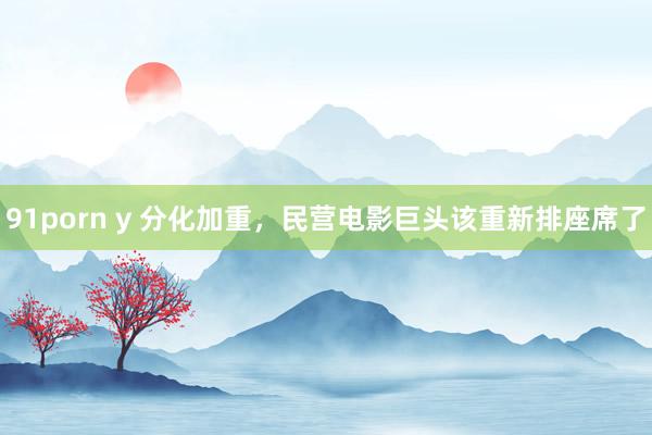 91porn y 分化加重，民营电影巨头该重新排座席了