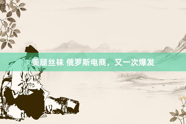 美腿丝袜 俄罗斯电商，又一次爆发