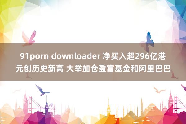 91porn downloader 净买入超296亿港元创历史新高 大举加仓盈富基金和阿里巴巴