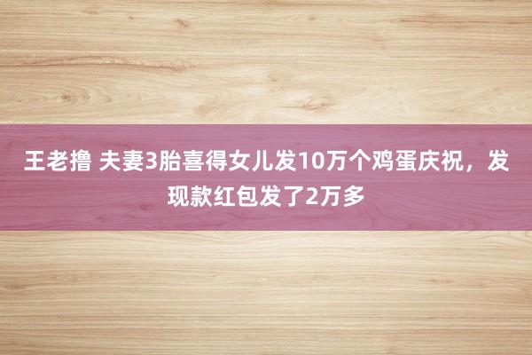 王老撸 夫妻3胎喜得女儿发10万个鸡蛋庆祝，发现款红包发了2万多