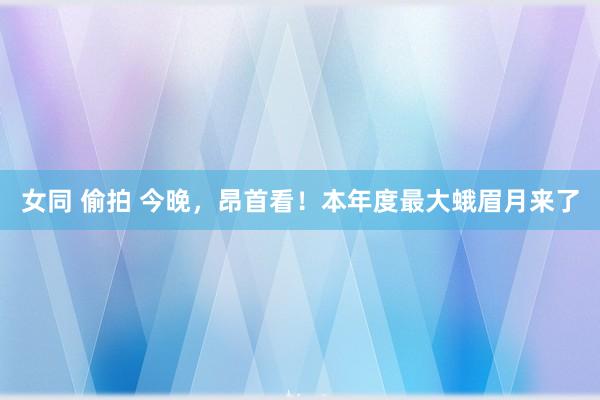 女同 偷拍 今晚，昂首看！本年度最大蛾眉月来了