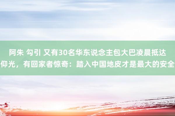 阿朱 勾引 又有30名华东说念主包大巴凌晨抵达仰光，有回家者惊奇：踏入中国地皮才是最大的安全