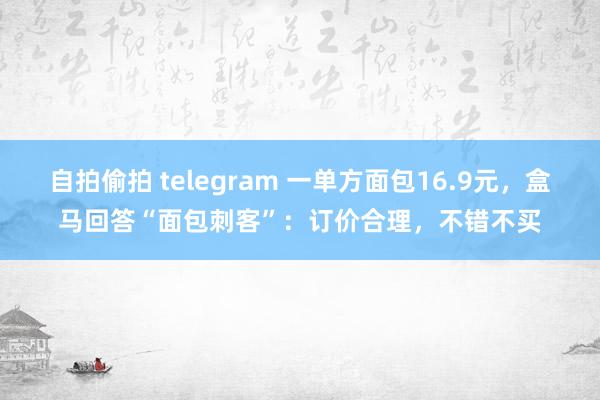 自拍偷拍 telegram 一单方面包16.9元，盒马回答“面包刺客”：订价合理，不错不买