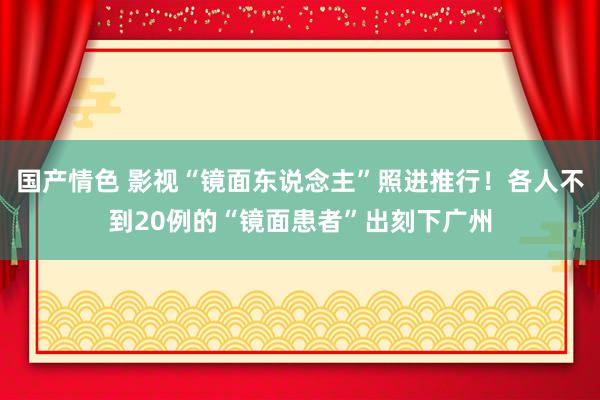 国产情色 影视“镜面东说念主”照进推行！各人不到20例的“镜面患者”出刻下广州