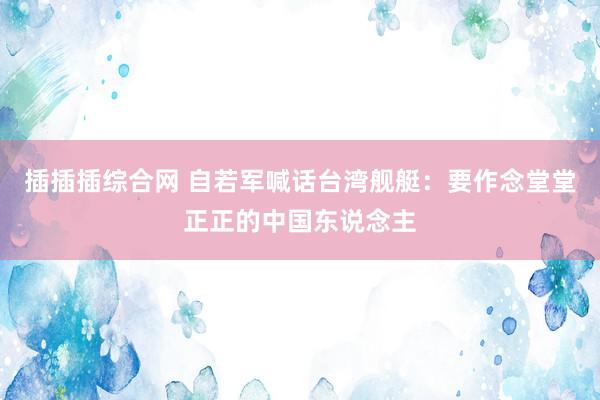 插插插综合网 自若军喊话台湾舰艇：要作念堂堂正正的中国东说念主
