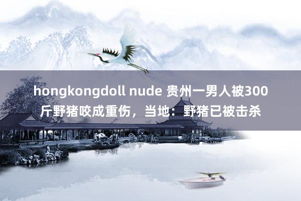 hongkongdoll nude 贵州一男人被300斤野猪咬成重伤，当地：野猪已被击杀